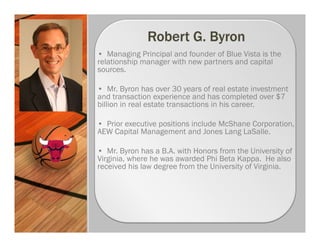 • Managing Principal and founder of Blue Vista is the
relationship manager with new partners and capital
sources.

• Mr. Byron has over 30 years of real estate investment
and transaction experience and has completed over $7
billion in real estate transactions in his career.

• Prior executive positions include McShane Corporation,
AEW Capital Management and Jones Lang LaSalle.

• Mr. Byron has a B.A. with Honors from the University of
Virginia, where he was awarded Phi Beta Kappa. He also
received his law degree from the University of Virginia.
 