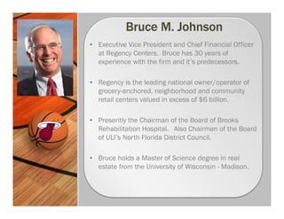 • Executive Vice President and Chief Financial Officer
  at Regency Centers. Bruce has 30 years of
  experience with the firm and it’s predecessors.

• Regency is the leading national owner/operator of
  grocery-anchored, neighborhood and community
  retail centers valued in excess of $6 billion.

• Presently the Chairman of the Board of Brooks
  Rehabilitation Hospital. Also Chairman of the Board
  of ULI’s North Florida District Council.

• Bruce holds a Master of Science degree in real
  estate from the University of Wisconsin - Madison.
 