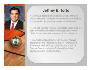 • Jeffrey B. Torto is a Managing Director of CBRE
Global Investors’ Managed Accounts Group where he
is responsible for separate account investments.

• Jeff has over 25 years of real estate experience in
both investment and research capacities. Prior to
CBRE Global Investors, came from Torto Wheaton.

• Mr. Torto holds a Chartered Financial Analyst
designation and received his B.S. in Finance and
Economics from Bentley University and a M.S. in
Finance from the Wallace E. Carroll School of
Management at Boston College.
 
