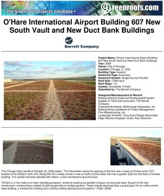 Greenroofs.com Projects - O'Hare International Airport Building 607 New South Vault an... Page 1 of 2




  O'Hare International Airport Building 607 New
   South Vault and New Duct Bank Buildings


                                                                                          Project Name: O'Hare International Airport Building
                                                                                          607 New South Vault and New Duct Bank Buildings
                                                                                          Year: 2008
                                                                                          Owner: City of Chicago
                                                                                          Location: Chicago, IL, USA
                                                                                          Building Type: Aviation
                                                                                          Greenroof Type: Extensive
                                                                                          Greenroof System: Single Source Provider
                                                                                          Roof Size: 17800 sq.ft.
                                                                                          Roof Slope: 1%
                                                                                          Access: Accessible, Private
                                                                                          Submitted by: The Barrett Company

                                                                                          Designers/Manufacturers of Record:
                                                                                          Waterproofing & Greenroof-Roofscapes® System
                                                                                          Supplier & Technical Consultant: The Barrett
                                                                                          Company
                                                                                          Engineers/Architects: McDonough Associates, Inc.
                                                                                          Waterproofing Installation & Project Management:
                                                                                          Pine Waterproofing, Inc.
                                                                                          Landscape Architect: Terry Guen Design Associates
                                                                                          Edge Restraint Supplier: Green Roof Solutions




 The Chicago Daily Herald of October 22, 2008 states, "This November marks the opening of the first new runway at O'Hare since 1971,
 located at the facility's north end. Along with the runway comes a new air traffic control tower that has a garden atop the first floor of its base
 building. The rooftop has been planted with sedum, a low-maintenance ground cover.

 "O'Hare is in the midst of a major rebuilding program, aimed at creating six parallel runways running east-west. As part of the new
 construction, workers have created 33,000 square feet of rooftop gardens. These include plantings atop a guard post, the air traffic control
 base building, a transformer building and a facility holding lighting control systems," (Pyke, 2008).




http://www.greenroofs.com/projects/pview.php?id=913                                                                                     11/24/2009
 