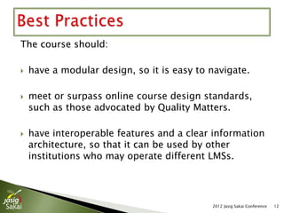 The course should:

   have a modular design, so it is easy to navigate.

   meet or surpass online course design standards,
    such as those advocated by Quality Matters.

   have interoperable features and a clear information
    architecture, so that it can be used by other
    institutions who may operate different LMSs.




                                            2012 Jasig Sakai Conference   12
 