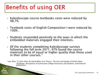    Kaleidoscope course textbooks costs were reduced by 98.7%.

   Textbook costs of English Composition I were reduced by 100%.

   111 Students took the Kaleidoscope online course (fall 2011-
    Spring 2012); the cost savings were $8,325. Non-Kaleidoscope
    students (286 students) spent approximately $21,450.

   Students responded positively to the ways in which the
    embedded materials engaged their interests.

   Of the students completing Kaleidoscope surveys following the
    fall term 2011, 97% found the course materials to be of equal or
    higher quality than those used in their other courses.*

*(see: Bliss, TJ, John Hilton III, David Wiley, Kim Thanos. The Cost and Quality of Online Open
              Textbooks: Perceptions of Community College Instructors and Students. Submitted for
              publication.)




                                                                                         2012 Jasig Sakai Conference   19
 