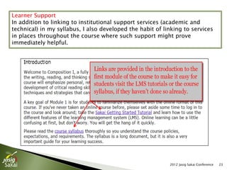 Learner Support
In addition to linking to institutional support services (academic and
technical) in my syllabus, I also developed the habit of linking to services
in places throughout the course where such support might prove
immediately helpful.




                                                           2012 Jasig Sakai Conference   23
 