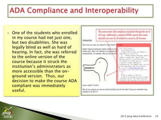    One of the students who enrolled
    in my course had not just one,
    but two disabilities. She was
    legally blind as well as hard of
    hearing. In fact, she was referred
    to the online version of the
    course because it struck the
    institution’s administrators as
    more accessible than the on-
    ground version. Thus, our
    decision to make the course ADA
    compliant was immediately
    useful.




                                         2012 Jasig Sakai Conference   24
 