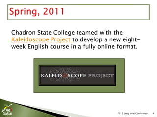 Chadron State College teamed with the
Kaleidoscope Project to develop a new eight-
week English course in a fully online format.




                                     2012 Jasig Sakai Conference   4
 