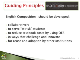 English Composition I should be developed:

   collaboratively
   to serve “at risk” students
   to reduce textbook costs by using OER
   in ways that challenge and innovate
   for reuse and adoption by other institutions




                                       2012 Jasig Sakai Conference   5
 