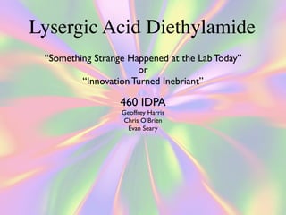 Lysergic Acid Diethylamide
 “Something Strange Happened at the Lab Today”
                      or
         “Innovation Turned Inebriant”

                  460 IDPA
                  Geoffrey Harris
                  Chris O’Brien
                    Evan Seary
 