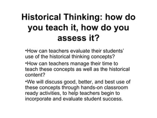 Historical Thinking: how do
you teach it, how do you
assess it?
•How can teachers evaluate their students’
use of the historical thinking concepts?
•How can teachers manage their time to
teach these concepts as well as the historical
content?
•We will discuss good, better, and best use of
these concepts through hands-on classroom
ready activities, to help teachers begin to
incorporate and evaluate student success.

 