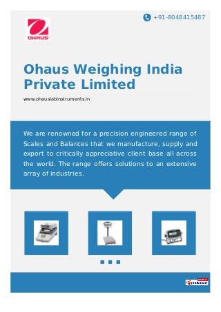 +91-8048415487
Ohaus Weighing India
Private Limited
www.ohauslabinstruments.in
We are renowned for a precision engineered range of
Scales and Balances that we manufacture, supply and
export to critically appreciative client base all across
the world. The range oﬀers solutions to an extensive
array of industries.
 