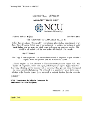 Running head: OHAYNESEDR8205-7 1
NORTHCENTRAL UNIVERSITY
ASSIGNMENT COVER SHEET
Student: Orlanda Haynes Date: 06/24/2018
THIS FORM MUST BE COMPLETELY FILLED IN
Follow these procedures: If requested by your instructor, please include an assignment cover
sheet. This will become the first page of your assignment. In addition, your assignment header
should include your last name, first initial, course code, dash, and assignment number. This
should be left justified, with the page number right justified. For example:
DoeJXXX0000-1 1
Save a copy of your assignments: You may need to re-submit an assignment at your instructor’s
request. Make sure you save your files in accessible location.
Academic integrity: All work submitted in each course must be your own original work. This
includes all assignments, exams, term papers, and other projects required by your instructor.
Knowingly submitting another person’s work as your own, without properly citing the source of
the work, is considered plagiarism. This will result in an unsatisfactory grade for the work
submitted or for the entire course. It may also result in academic dismissal from the University.
EDR8205-7
Week 7 Assignment: Developthe Foundation for
a Quantitative ResearchProposal
Instructor: Dr. Vance
Faculty Only
 