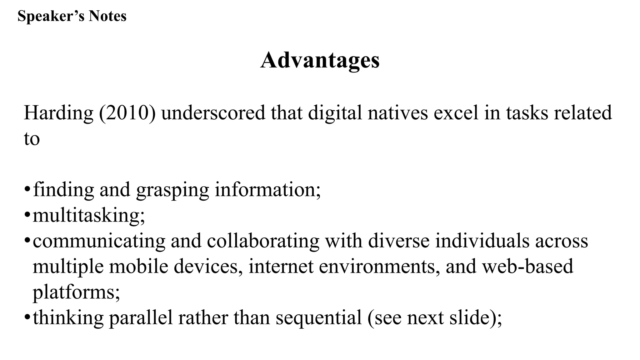 Speaker’s Notespeak from notes ].
Advantages
Harding (2010) underscored that digital natives excel in tasks related
to
•finding and grasping information;
•multitasking;
•communicating and collaborating with diverse individuals across
multiple mobile devices, internet environments, and web-based
platforms;
•thinking parallel rather than sequential (see next slide);
 