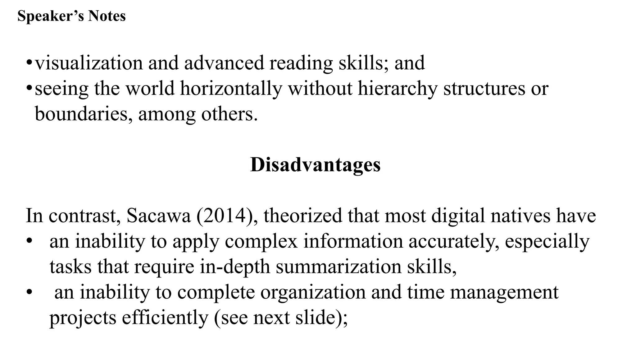 Speaker’s Notespeak from notes ].
•visualization and advanced reading skills; and
•seeing the world horizontally without hierarchy structures or
boundaries, among others.
Disadvantages
In contrast, Sacawa (2014), theorized that most digital natives have
• an inability to apply complex information accurately, especially
tasks that require in-depth summarization skills,
• an inability to complete organization and time management
projects efficiently (see next slide);
 