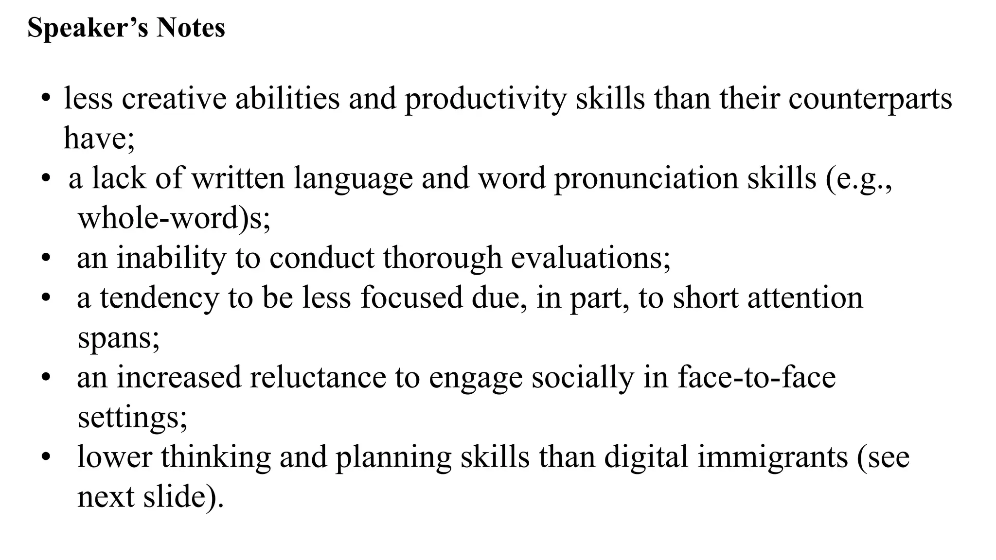 Speaker’s Notespeak from notes ].
• less creative abilities and productivity skills than their counterparts
have;
• a lack of written language and word pronunciation skills (e.g.,
whole-word)s;
• an inability to conduct thorough evaluations;
• a tendency to be less focused due, in part, to short attention
spans;
• an increased reluctance to engage socially in face-to-face
settings;
• lower thinking and planning skills than digital immigrants (see
next slide).
 
