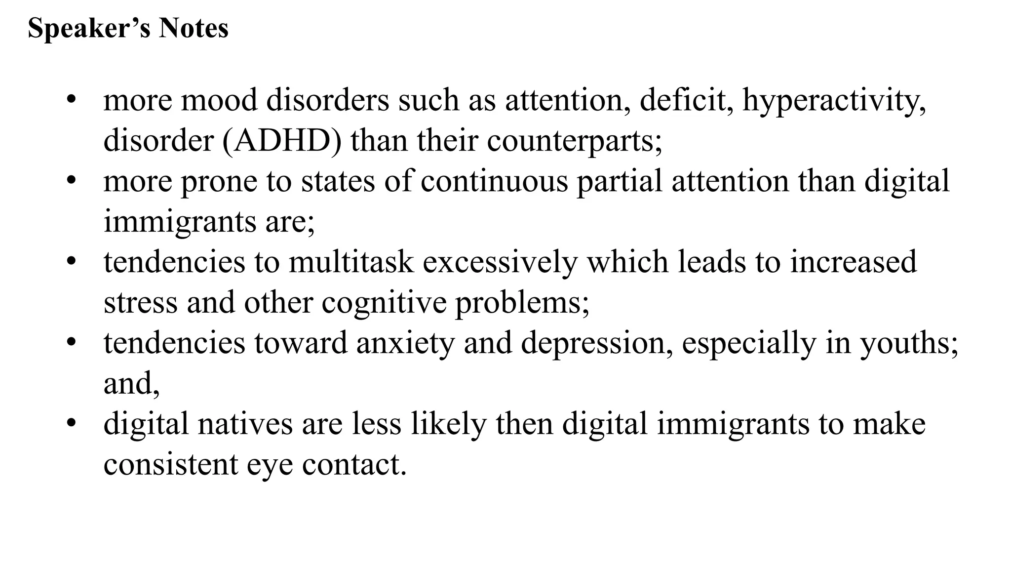 Speaker’s Notespeak from notes ].
• more mood disorders such as attention, deficit, hyperactivity,
disorder (ADHD) than their counterparts;
• more prone to states of continuous partial attention than digital
immigrants are;
• tendencies to multitask excessively which leads to increased
stress and other cognitive problems;
• tendencies toward anxiety and depression, especially in youths;
and,
• digital natives are less likely then digital immigrants to make
consistent eye contact.
 