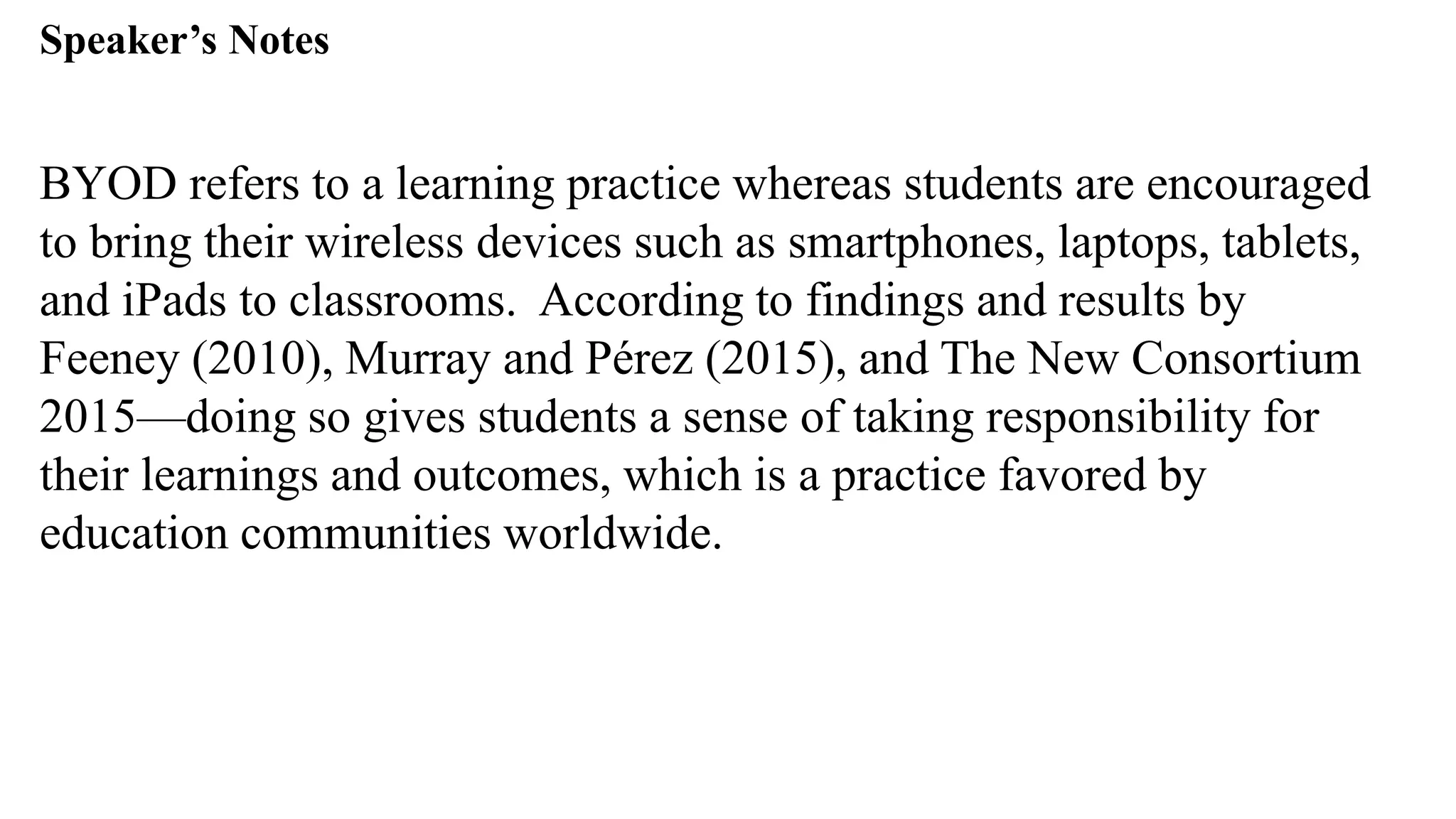 Speaker’s Notespeak from notes ].
BYOD refers to a learning practice whereas students are encouraged
to bring their wireless devices such as smartphones, laptops, tablets,
and iPads to classrooms. According to findings and results by
Feeney (2010), Murray and Pérez (2015), and The New Consortium
2015—doing so gives students a sense of taking responsibility for
their learnings and outcomes, which is a practice favored by
education communities worldwide.
 