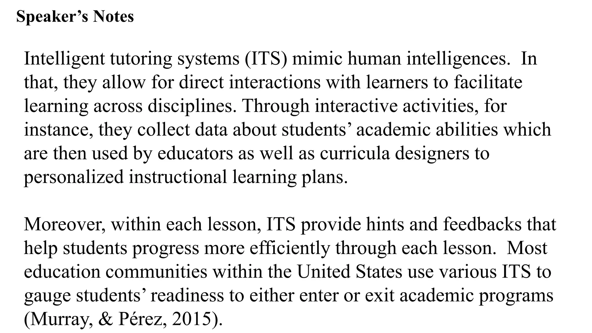 Speaker’s Notespeak from notes ].
Intelligent tutoring systems (ITS) mimic human intelligences. In
that, they allow for direct interactions with learners to facilitate
learning across disciplines. Through interactive activities, for
instance, they collect data about students’ academic abilities which
are then used by educators as well as curricula designers to
personalized instructional learning plans.
Moreover, within each lesson, ITS provide hints and feedbacks that
help students progress more efficiently through each lesson. Most
education communities within the United States use various ITS to
gauge students’ readiness to either enter or exit academic programs
(Murray, & Pérez, 2015).
 