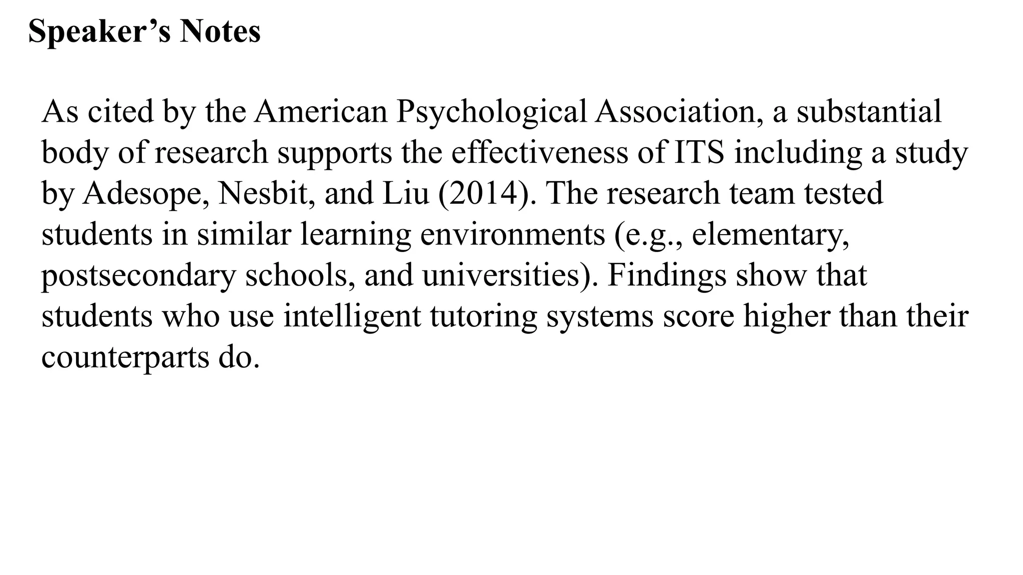 Speaker’s Notespeak from notes ].
As cited by the American Psychological Association, a substantial
body of research supports the effectiveness of ITS including a study
by Adesope, Nesbit, and Liu (2014). The research team tested
students in similar learning environments (e.g., elementary,
postsecondary schools, and universities). Findings show that
students who use intelligent tutoring systems score higher than their
counterparts do.
 