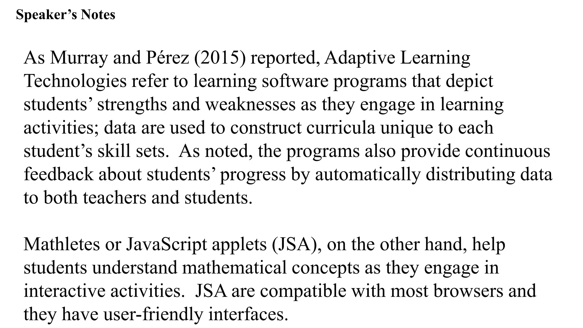 Speaker’s Notespeak from notes ].
As Murray and Pérez (2015) reported, Adaptive Learning
Technologies refer to learning software programs that depict
students’ strengths and weaknesses as they engage in learning
activities; data are used to construct curricula unique to each
student’s skill sets. As noted, the programs also provide continuous
feedback about students’ progress by automatically distributing data
to both teachers and students.
Mathletes or JavaScript applets (JSA), on the other hand, help
students understand mathematical concepts as they engage in
interactive activities. JSA are compatible with most browsers and
they have user-friendly interfaces.
 