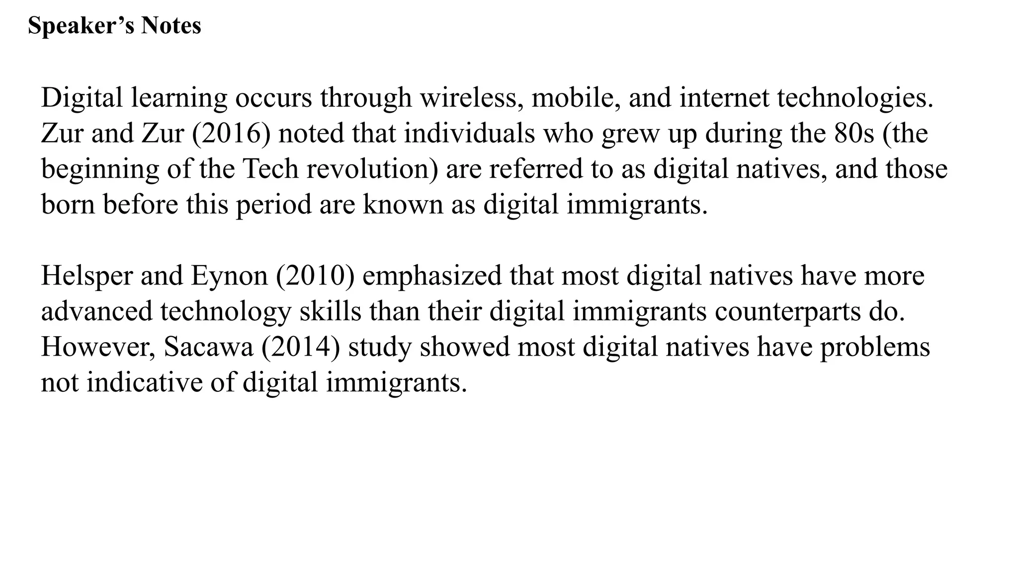 Speaker’s Notespeak from notes ].
Digital learning occurs through wireless, mobile, and internet technologies.
Zur and Zur (2016) noted that individuals who grew up during the 80s (the
beginning of the Tech revolution) are referred to as digital natives, and those
born before this period are known as digital immigrants.
Helsper and Eynon (2010) emphasized that most digital natives have more
advanced technology skills than their digital immigrants counterparts do.
However, Sacawa (2014) study showed most digital natives have problems
not indicative of digital immigrants.
 