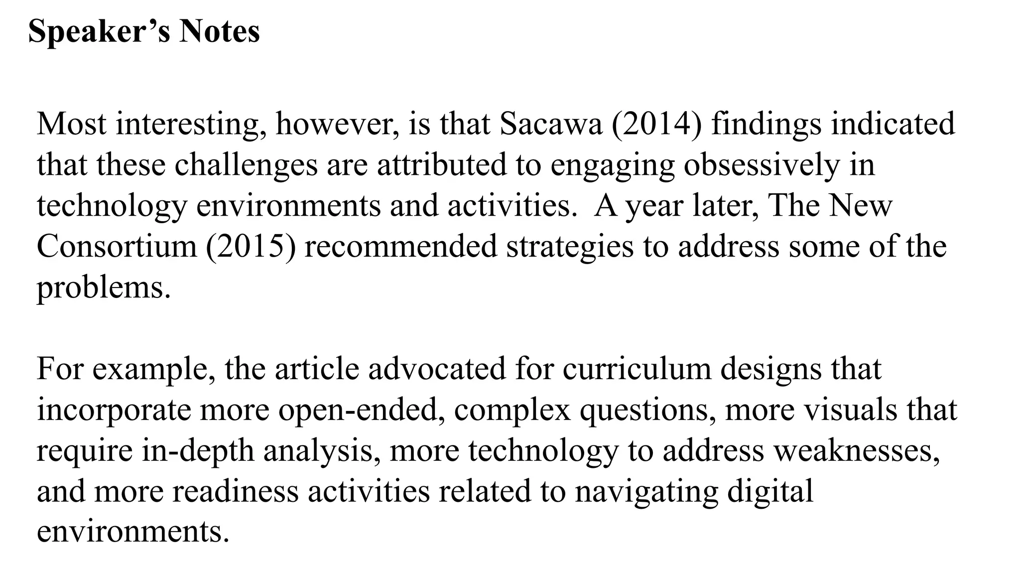 Speaker’s Notespeak from notes ].
Most interesting, however, is that Sacawa (2014) findings indicated
that these challenges are attributed to engaging obsessively in
technology environments and activities. A year later, The New
Consortium (2015) recommended strategies to address some of the
problems.
For example, the article advocated for curriculum designs that
incorporate more open-ended, complex questions, more visuals that
require in-depth analysis, more technology to address weaknesses,
and more readiness activities related to navigating digital
environments.
 