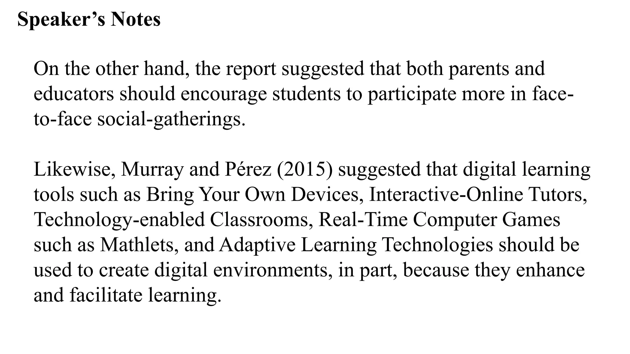 Speaker’s Notespeak from notes ].
On the other hand, the report suggested that both parents and
educators should encourage students to participate more in face-
to-face social-gatherings.
Likewise, Murray and Pérez (2015) suggested that digital learning
tools such as Bring Your Own Devices, Interactive-Online Tutors,
Technology-enabled Classrooms, Real-Time Computer Games
such as Mathlets, and Adaptive Learning Technologies should be
used to create digital environments, in part, because they enhance
and facilitate learning.
 