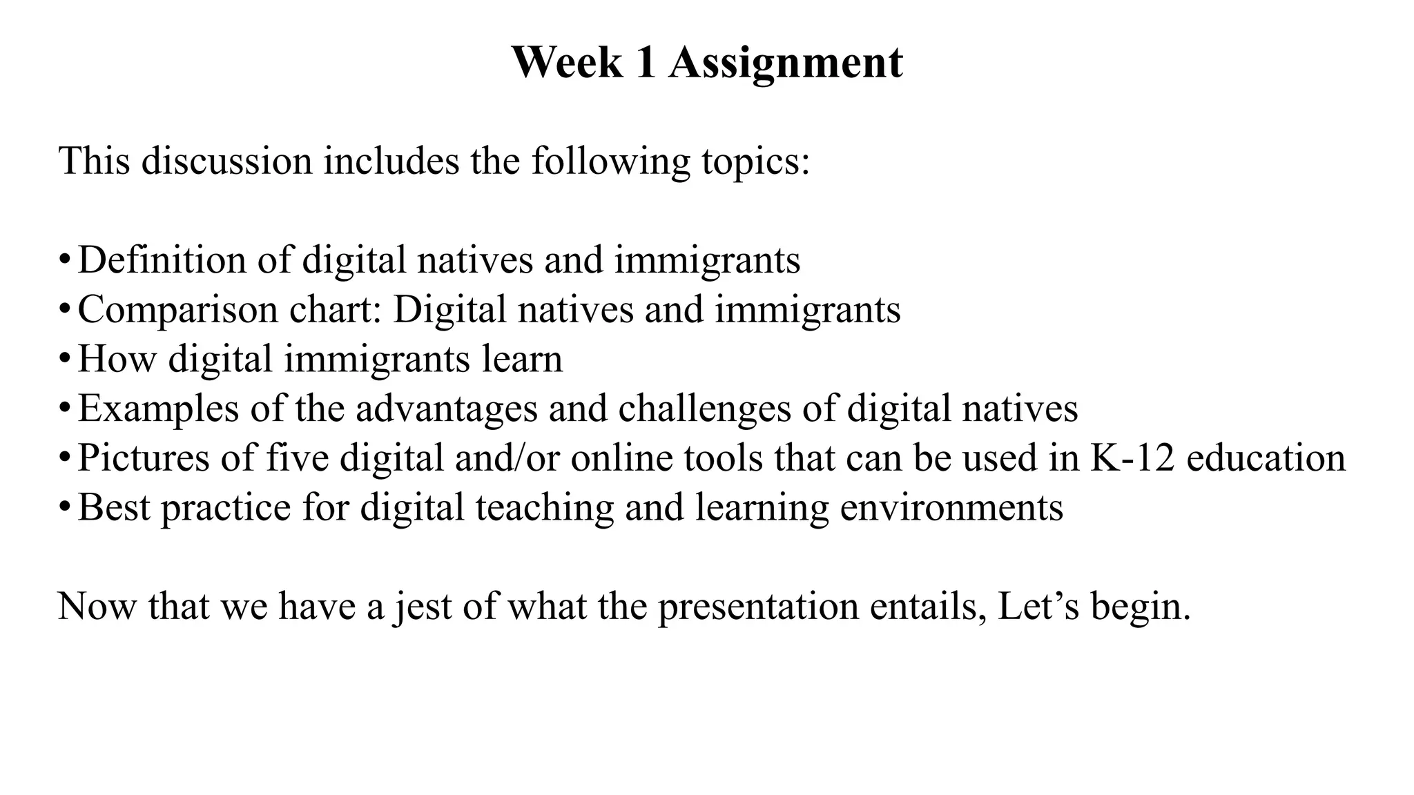 This discussion includes the following topics:
•Definition of digital natives and immigrants
•Comparison chart: Digital natives and immigrants
•How digital immigrants learn
•Examples of the advantages and challenges of digital natives
•Pictures of five digital and/or online tools that can be used in K-12 education
•Best practice for digital teaching and learning environments
Now that we have a jest of what the presentation entails, Let’s begin.
Week 1 Assignment
 