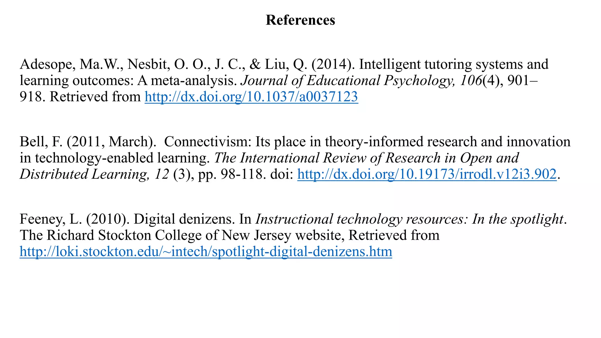 References
Adesope, Ma.W., Nesbit, O. O., J. C., & Liu, Q. (2014). Intelligent tutoring systems and
learning outcomes: A meta-analysis. Journal of Educational Psychology, 106(4), 901–
918. Retrieved from http://dx.doi.org/10.1037/a0037123
Bell, F. (2011, March). Connectivism: Its place in theory-informed research and innovation
in technology-enabled learning. The International Review of Research in Open and
Distributed Learning, 12 (3), pp. 98-118. doi: http://dx.doi.org/10.19173/irrodl.v12i3.902.
Feeney, L. (2010). Digital denizens. In Instructional technology resources: In the spotlight.
The Richard Stockton College of New Jersey website, Retrieved from
http://loki.stockton.edu/~intech/spotlight-digital-denizens.htm
 