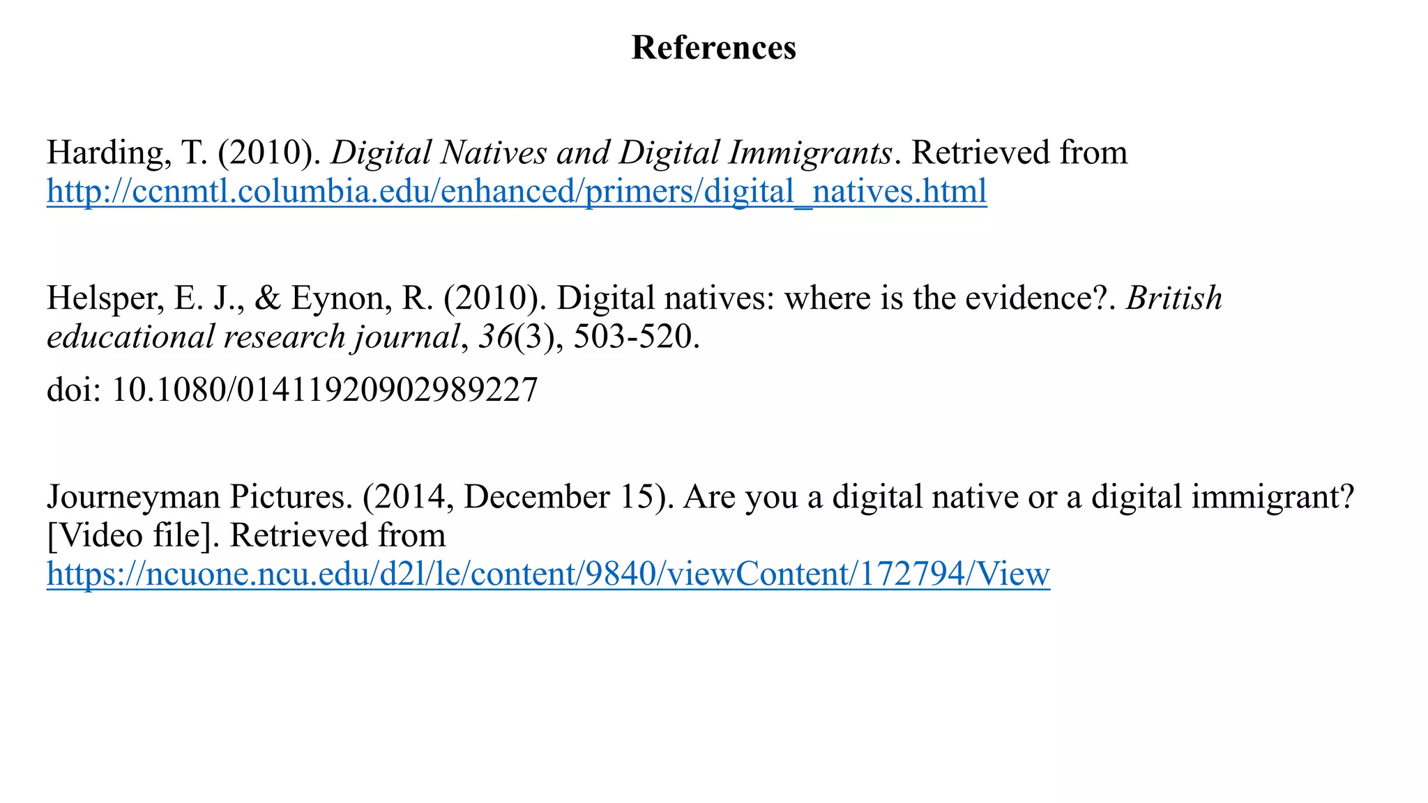 References
Harding, T. (2010). Digital Natives and Digital Immigrants. Retrieved from
http://ccnmtl.columbia.edu/enhanced/primers/digital_natives.html
Helsper, E. J., & Eynon, R. (2010). Digital natives: where is the evidence?. British
educational research journal, 36(3), 503-520.
doi: 10.1080/01411920902989227
Journeyman Pictures. (2014, December 15). Are you a digital native or a digital immigrant?
[Video file]. Retrieved from
https://ncuone.ncu.edu/d2l/le/content/9840/viewContent/172794/View
 