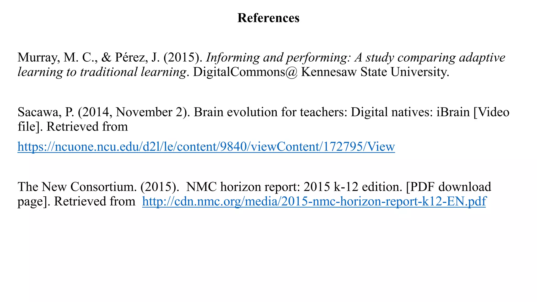 References
Murray, M. C., & Pérez, J. (2015). Informing and performing: A study comparing adaptive
learning to traditional learning. DigitalCommons@ Kennesaw State University.
Sacawa, P. (2014, November 2). Brain evolution for teachers: Digital natives: iBrain [Video
file]. Retrieved from
https://ncuone.ncu.edu/d2l/le/content/9840/viewContent/172795/View
The New Consortium. (2015). NMC horizon report: 2015 k-12 edition. [PDF download
page]. Retrieved from http://cdn.nmc.org/media/2015-nmc-horizon-report-k12-EN.pdf
 