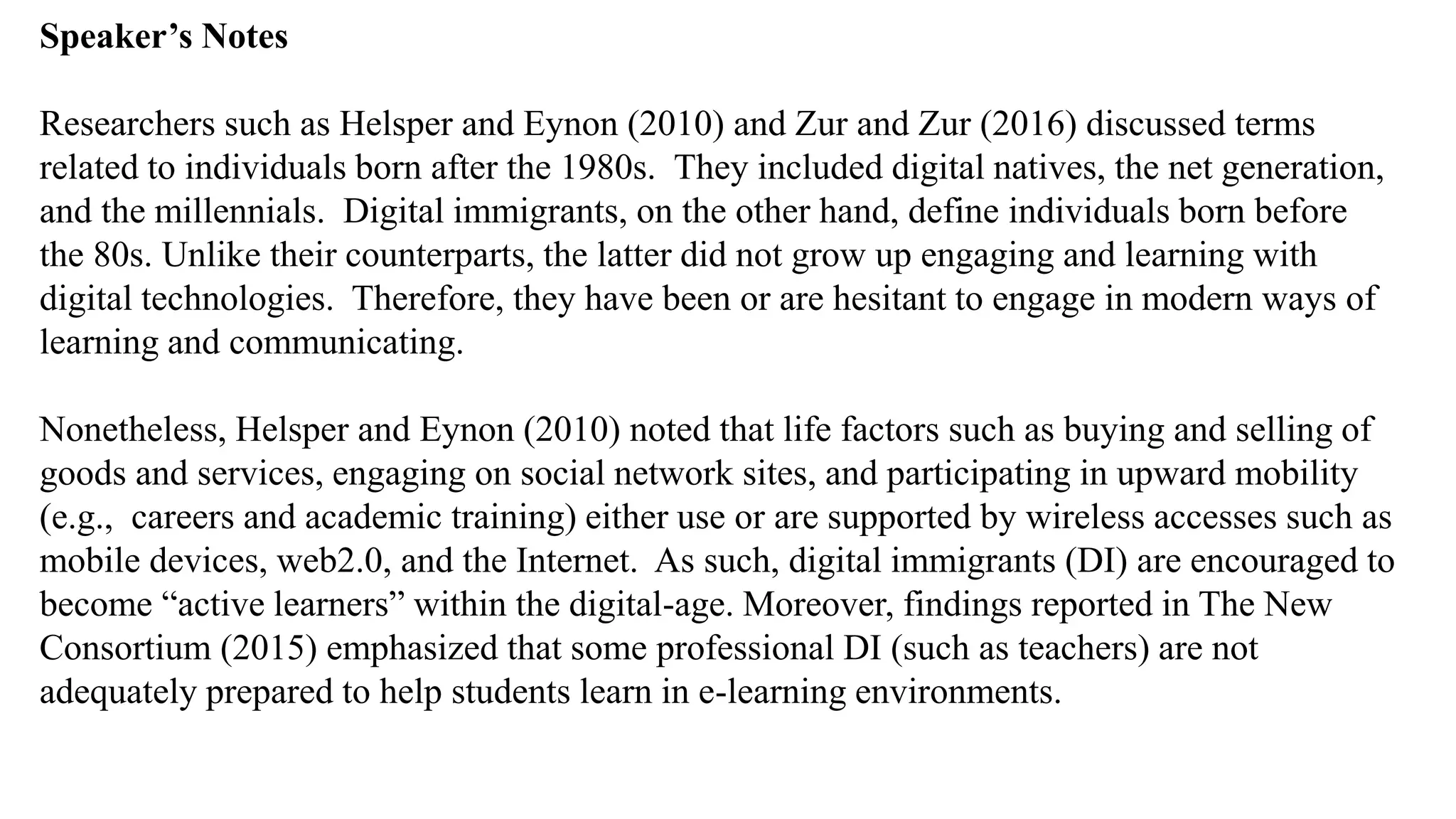 Speaker’s Notespeak from notes ].
Researchers such as Helsper and Eynon (2010) and Zur and Zur (2016) discussed terms
related to individuals born after the 1980s. They included digital natives, the net generation,
and the millennials. Digital immigrants, on the other hand, define individuals born before
the 80s. Unlike their counterparts, the latter did not grow up engaging and learning with
digital technologies. Therefore, they have been or are hesitant to engage in modern ways of
learning and communicating.
Nonetheless, Helsper and Eynon (2010) noted that life factors such as buying and selling of
goods and services, engaging on social network sites, and participating in upward mobility
(e.g., careers and academic training) either use or are supported by wireless accesses such as
mobile devices, web2.0, and the Internet. As such, digital immigrants (DI) are encouraged to
become “active learners” within the digital-age. Moreover, findings reported in The New
Consortium (2015) emphasized that some professional DI (such as teachers) are not
adequately prepared to help students learn in e-learning environments.
 