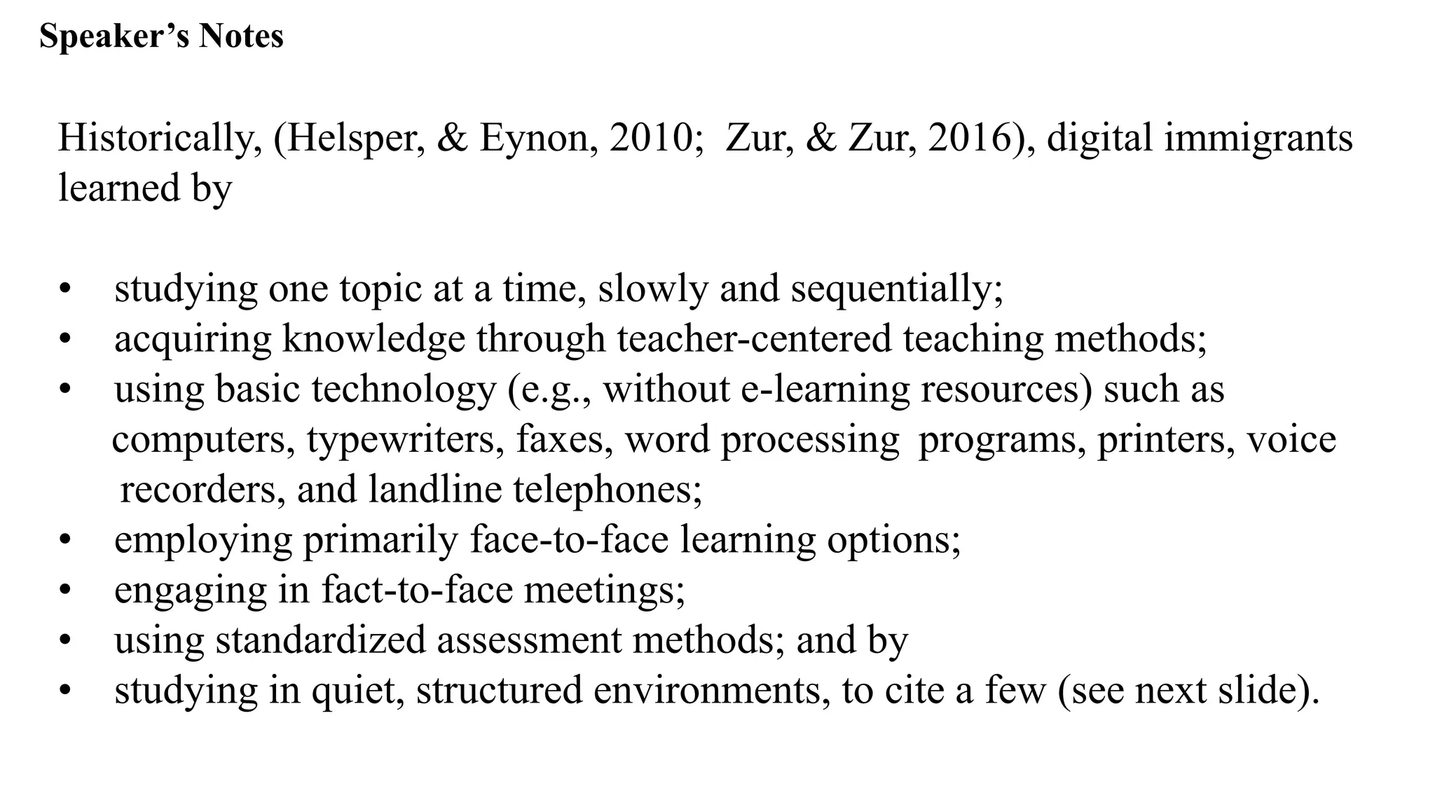 Speaker’s Notespeak from notes ].
Historically, (Helsper, & Eynon, 2010; Zur, & Zur, 2016), digital immigrants
learned by
• studying one topic at a time, slowly and sequentially;
• acquiring knowledge through teacher-centered teaching methods;
• using basic technology (e.g., without e-learning resources) such as
computers, typewriters, faxes, word processing programs, printers, voice
recorders, and landline telephones;
• employing primarily face-to-face learning options;
• engaging in fact-to-face meetings;
• using standardized assessment methods; and by
• studying in quiet, structured environments, to cite a few (see next slide).
 