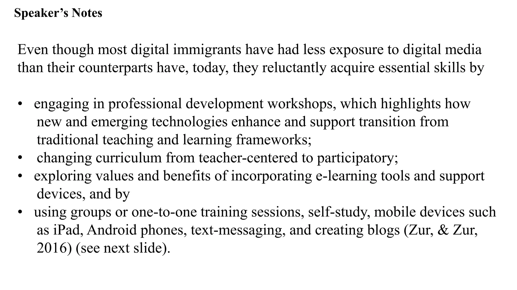Speaker’s Notespeak from notes ].
Even though most digital immigrants have had less exposure to digital media
than their counterparts have, today, they reluctantly acquire essential skills by
• engaging in professional development workshops, which highlights how
new and emerging technologies enhance and support transition from
traditional teaching and learning frameworks;
• changing curriculum from teacher-centered to participatory;
• exploring values and benefits of incorporating e-learning tools and support
devices, and by
• using groups or one-to-one training sessions, self-study, mobile devices such
as iPad, Android phones, text-messaging, and creating blogs (Zur, & Zur,
2016) (see next slide).
 