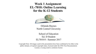 Week 1 Assignment
EL-7010: Online Learning
for the K-12 Students
Orlanda Haynes
North Central University
School of Education
Ed. D Student
EL7010-8 - Summer 2017
Copyright Note: All images used in this presentation have been confirmed to be either in the
public domain, of expired copyright status, licensed under the GNU Free Documentation
License, or using creative commons license
.
 