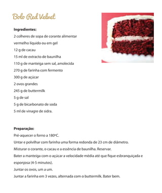 Bolo Red Velvet
Ingredientes:
2 colheres de sopa de corante alimentar
vermelho líquido ou em gel
12 g de cacau
15 ml de extracto de baunilha
110 g de manteiga sem sal, amolecida
270 g de farinha com fermento
300 g de açúcar
2 ovos grandes
245 g de buttermilk
5 g de sal
5 g de bicarbonato de soda
5 ml de vinagre de sidra.
Preparação:
Pré-aquecer o forno a 180ºC.
Untar e polvilhar com farinha uma forma redonda de 23 cm de diâmetro.
Misturar o corante, o cacau e a essência de baunilha. Reservar.
Bater a manteiga com o açúcar a velocidade média até que fique esbranquiçada e
esponjosa (4-5 minutos).
Juntar os ovos, um a um.
Juntar a farinha em 3 vezes, alternada com o buttermilk. Bater bem.
 