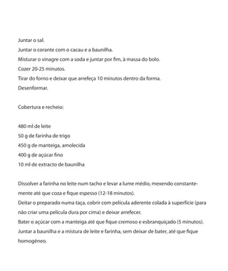 Juntar o sal.
Juntar o corante com o cacau e a baunilha.
Misturar o vinagre com a soda e juntar por fim, à massa do bolo.
Cozer 20-25 minutos.
Tirar do forno e deixar que arrefeça 10 minutos dentro da forma.
Desenformar.
Cobertura e recheio:
480 ml de leite
50 g de farinha de trigo
450 g de manteiga, amolecida
400 g de açúcar fino
10 ml de extracto de baunilha
Dissolver a farinha no leite num tacho e levar a lume médio, mexendo constante-
mente até que coza e fique espesso (12-18 minutos).
Deitar o preparado numa taça, cobrir com película aderente colada à superfície (para
não criar uma película dura por cima) e deixar arrefecer.
Bater o açúcar com a manteiga até que fique cremoso e esbranquiçado (5 minutos).
Juntar a baunilha e a mistura de leite e farinha, sem deixar de bater, até que fique
homogéneo.
 