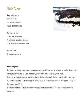 Bolo Oreo
Ingredientes:
Para a base:
16 bolachas oreo
100g de manteiga
Para o creme:
1 pacote de natas
1 folha de gelatina branca
1 lata de leite condensado
Para cobrir:
8 bolachas oreos
Preparação:
Para preparares a base, começa por pegar nas 16 oreos e separar a bolacha do creme.
Coloca as bolachas já sem o creme, dentro de uma trituradora e pica.
Derrete a manteiga num tacho, retira do lume e junta às bolachas picadas e mistura
cuidadosamente. Distribui esta mistura pela base de uma tarteira. Coloca no frigorí-
fico para solidificar.
Demolha as folhas de gelatina num recipiente com um pouco de água durante 3
minutos.
 