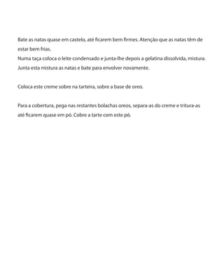 Bate as natas quase em castelo, até ficarem bem firmes. Atenção que as natas têm de
estar bem frias.
Numa taça coloca o leite condensado e junta-lhe depois a gelatina dissolvida, mistura.
Junta esta mistura as natas e bate para envolver novamente.
Coloca este creme sobre na tarteira, sobre a base de oreo.
Para a cobertura, pega nas restantes bolachas oreos, separa-as do creme e tritura-as
até ficarem quase em pó. Cobre a tarte com este pó.
 