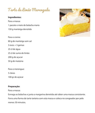 Tarte de Limão Merengada
Ingredientes:
Para a massa:
1 pacote e meio de bolacha maria
150 g manteiga derretida
Para o creme:
80 g de manteiga sem sal
3 ovos + 3 gemas
25 cl de água
25 cl de sumo de limão
200 g de açucar
50 g de maizena
Para o merengue:
5 claras
100 gr de açúcar
Preparação:
Para a massa:
Esmaga as bolachas e junta a margarina derretida até obter uma massa consistente.
Forra uma forma de tarte tarteira com esta massa e coloca no congeador por pelo
menos 30 minutos.
 