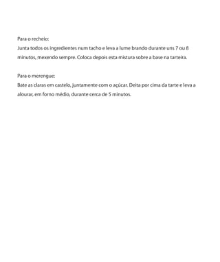 Para o recheio:
Junta todos os ingredientes num tacho e leva a lume brando durante uns 7 ou 8
minutos, mexendo sempre. Coloca depois esta mistura sobre a base na tarteira.
Para o merengue:
Bate as claras em castelo, juntamente com o açúcar. Deita por cima da tarte e leva a
alourar, em forno médio, durante cerca de 5 minutos.
 