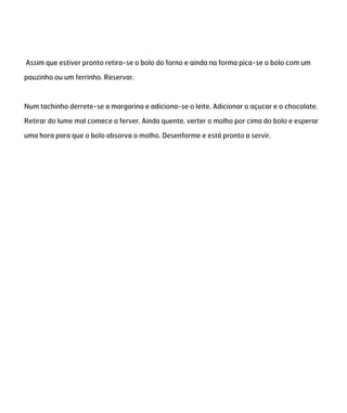 Assim que estiver pronto retira-se o bolo do forno e ainda na forma pica-se o bolo com um
pauzinho ou um ferrinho. Reservar.
Num tachinho derrete-se a margarina e adiciona-se o leite. Adicionar o açucar e o chocolate.
Retirar do lume mal comece a ferver. Ainda quente, verter o molho por cima do bolo e esperar
uma hora para que o bolo absorva o molho. Desenforme e está pronto a servir.
 
