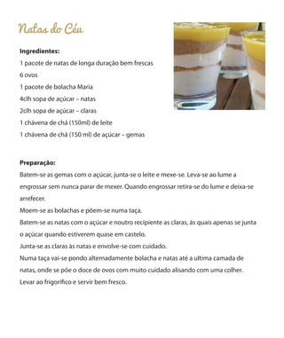 Natas do Céu
Ingredientes:
1 pacote de natas de longa duração bem frescas
6 ovos
1 pacote de bolacha Maria
4clh sopa de açúcar – natas
2clh sopa de açúcar – claras
1 chávena de chá (150ml) de leite
1 chávena de chá (150 ml) de açúcar – gemas
Preparação:
Batem-se as gemas com o açúcar, junta-se o leite e mexe-se. Leva-se ao lume a
engrossar sem nunca parar de mexer. Quando engrossar retira-se do lume e deixa-se
arrefecer.
Moem-se as bolachas e põem-se numa taça.
Batem-se as natas com o açúcar e noutro recipiente as claras, ás quais apenas se junta
o açúcar quando estiverem quase em castelo.
Junta-se as claras às natas e envolve-se com cuidado.
Numa taça vai-se pondo alternadamente bolacha e natas até a ultima camada de
natas, onde se põe o doce de ovos com muito cuidado alisando com uma colher.
Levar ao frigorífico e servir bem fresco.
 