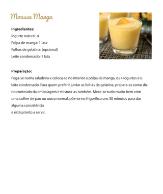 Mousse Manga
Ingredientes:
Iogurte natural: 4
Polpa de manga: 1 lata
Folhas de gelatina: (opcional)
Leite condensado: 1 lata
Preparação:
Pega-se numa saladeira e coloca-se no interior a polpa de manga, os 4 iogurtes e o
leite condensado. Para quem preferir juntar as folhas de gelatina, prepara-as como diz
no conteúdo da embalagem e mistura-as também. Mexe-se tudo muito bem com
uma colher de pau ou outra normal, põe-se no frigorífico uns 30 minutos para dar
alguma consistência
e está pronto a servir.
 