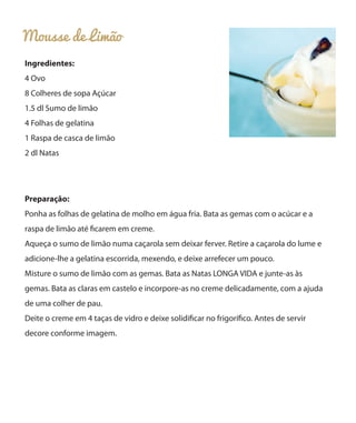 Mousse de Limão
Ingredientes:
4 Ovo
8 Colheres de sopa Açúcar
1.5 dl Sumo de limão
4 Folhas de gelatina
1 Raspa de casca de limão
2 dl Natas
Preparação:
Ponha as folhas de gelatina de molho em água fria. Bata as gemas com o acúcar e a
raspa de limão até ficarem em creme.
Aqueça o sumo de limão numa caçarola sem deixar ferver. Retire a caçarola do lume e
adicione-lhe a gelatina escorrida, mexendo, e deixe arrefecer um pouco.
Misture o sumo de limão com as gemas. Bata as Natas LONGA VIDA e junte-as às
gemas. Bata as claras em castelo e incorpore-as no creme delicadamente, com a ajuda
de uma colher de pau.
Deite o creme em 4 taças de vidro e deixe solidificar no frigorífico. Antes de servir
decore conforme imagem.
 
