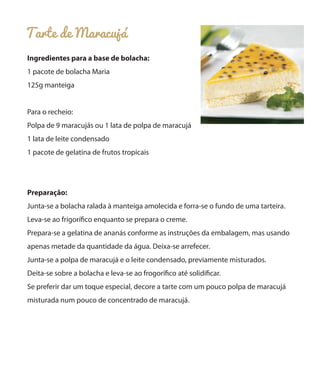 Tarte de Maracujá
Ingredientes para a base de bolacha:
1 pacote de bolacha Maria
125g manteiga
Para o recheio:
Polpa de 9 maracujás ou 1 lata de polpa de maracujá
1 lata de leite condensado
1 pacote de gelatina de frutos tropicais
Preparação:
Junta-se a bolacha ralada à manteiga amolecida e forra-se o fundo de uma tarteira.
Leva-se ao frigorífico enquanto se prepara o creme.
Prepara-se a gelatina de ananás conforme as instruções da embalagem, mas usando
apenas metade da quantidade da água. Deixa-se arrefecer.
Junta-se a polpa de maracujá e o leite condensado, previamente misturados.
Deita-se sobre a bolacha e leva-se ao frogorífico até solidificar.
Se preferir dar um toque especial, decore a tarte com um pouco polpa de maracujá
misturada num pouco de concentrado de maracujá.
 