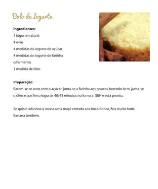 Bolo de Iogurte
Ingredientes:
1 iogurte natural
4 ovos
4 medidas do iogurte de açúcar
4 medidas do iogurte de farinha
c/fermento
1 medida de óleo
Preparação:
Batem-se os ovos com o açúcar, junta-se a farinha aos poucos batendo bem, junta-se
o óleo e por fim o iogurte. 40/45 minutos no forno a 180º e está pronto.
Se quiser adiciona à massa uma maçã cortada aos bocadinhos, fica muito bom.
Banana também.
 
