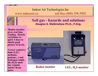 Indoor Air Technologies Inc
www.indoorair.ca toll free (800) 558-5892
Soil gasSoil gas -- hazards and solutionshazards and solutions
'RXJODV 6 :DONLQVKDZ 3K' 3(QJ
•Radon monitor
gives real time
reading. Hourly
variations re-
quire 4 days to
obtain good
picture of levels.
•Lower explosive
limit (LEL:
methane,
pentane...) and
hydrogen sulph-
ide (H2S) mon-
itor organic
matter decay
gases.
LEL, H2S monitorRadon monitor
 