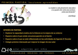 P R I M E R A P A R T I D A : l e c c i o n e s a p r e n d i d a s
C A N I L L E J A S I M A G I N A U N P A R Q U E : L A A L A M E D A
s o l a r a d q u i r i d o p o r n i ñ o s
INTERÉS DE PARTIDA
 Explorar la capacidad creativa de la Infancia en la mejora de su entorno
 Espacio sobre el que existe una preocupación en el barrio
 Espacio sobre el que se está reflexionado en las actividades de Agenda 21 Escolar
 Colegio próximo interesado por mejorar la imagen de ese solar
‘La ciudad es sólo plenamente educadora
si se puede vivir como una aventura,
como una iniciación”
Jordi Borja
 
