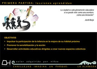 P R I M E R A P A R T I D A : l e c c i o n e s a p r e n d i d a s
C A N I L L E J A S I M A G I N A U N P A R Q U E : L A A L A M E D A
s o l a r a d q u i r i d o p o r n i ñ o s
OBJETIVOS
 Impulsar la participación de la Infancia en la mejora de su hábitat próximo
 Promover la sensibilización y la acción
 Desarrollar actividades educativas dirigidas a crear nuevos espacios colectivos
‘La ciudad es sólo plenamente educadora
si se puede vivir como una aventura,
como una iniciación”
Jordi Borja
 