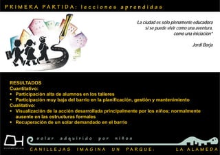 P R I M E R A P A R T I D A : l e c c i o n e s a p r e n d i d a s
C A N I L L E J A S I M A G I N A U N P A R Q U E : L A A L A M E D A
s o l a r a d q u i r i d o p o r n i ñ o s
RESULTADOS
Cuantitativo:
 Participación alta de alumnos en los talleres
 Participación muy baja del barrio en la planificación, gestión y mantenimiento
Cualitativo:
 Visualización de la acción desarrollada principalmente por los niños; normalmente
ausente en las estructuras formales
 Recuperación de un solar demandado en el barrio
‘La ciudad es sólo plenamente educadora
si se puede vivir como una aventura,
como una iniciación”
Jordi Borja
 