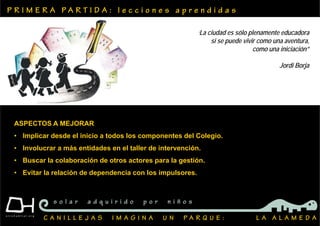 P R I M E R A P A R T I D A : l e c c i o n e s a p r e n d i d a s
C A N I L L E J A S I M A G I N A U N P A R Q U E : L A A L A M E D A
s o l a r a d q u i r i d o p o r n i ñ o s
ASPECTOS A MEJORAR
• Implicar desde el inicio a todos los componentes del Colegio.
• Involucrar a más entidades en el taller de intervención.
• Buscar la colaboración de otros actores para la gestión.
• Evitar la relación de dependencia con los impulsores.
‘La ciudad es sólo plenamente educadora
si se puede vivir como una aventura,
como una iniciación”
Jordi Borja
 